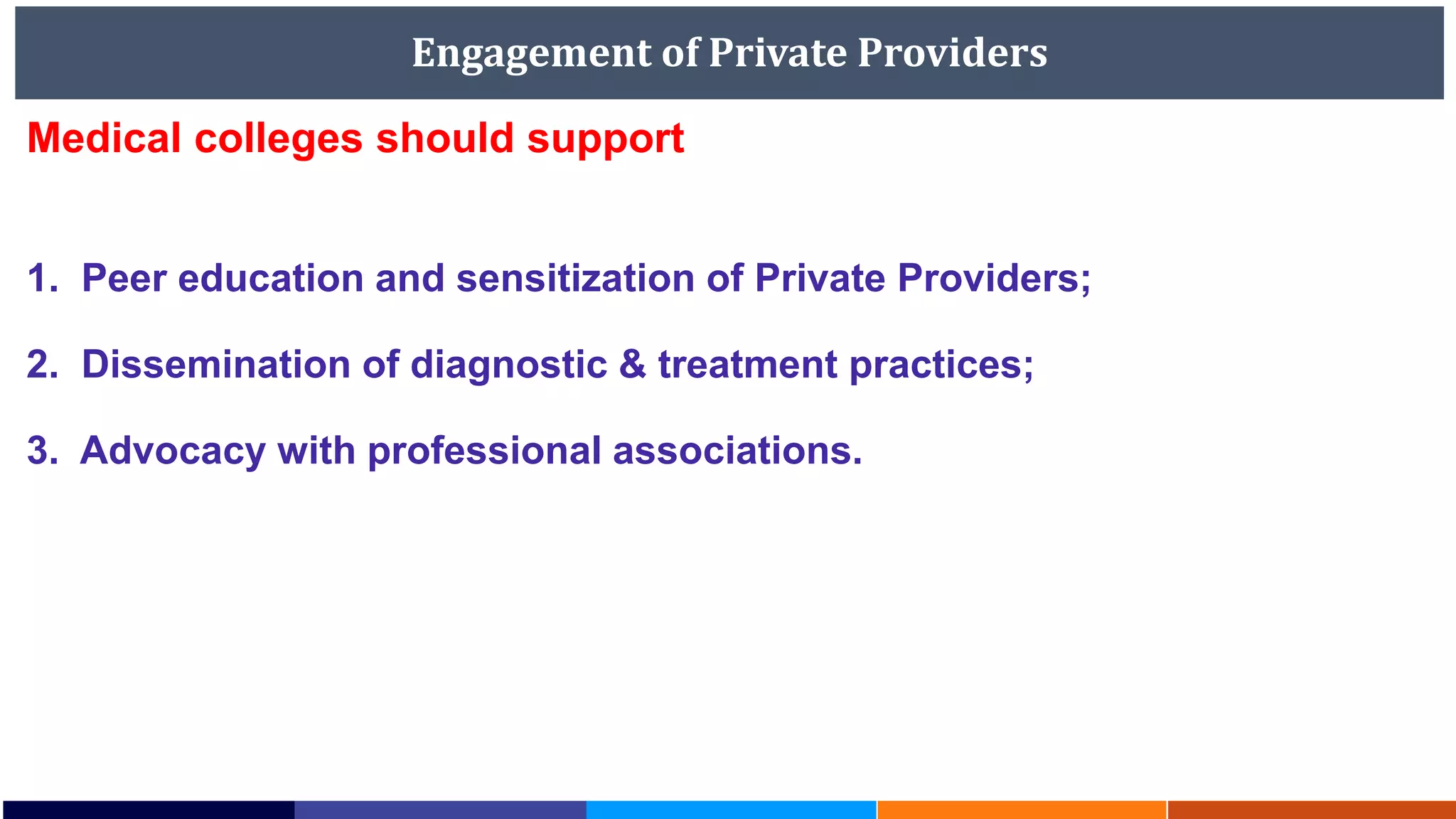 Engagement of Private Providers
Medical colleges should support
1. Peer education and sensitization of Private Providers;
2. Dissemination of diagnostic & treatment practices;
3. Advocacy with professional associations.
 