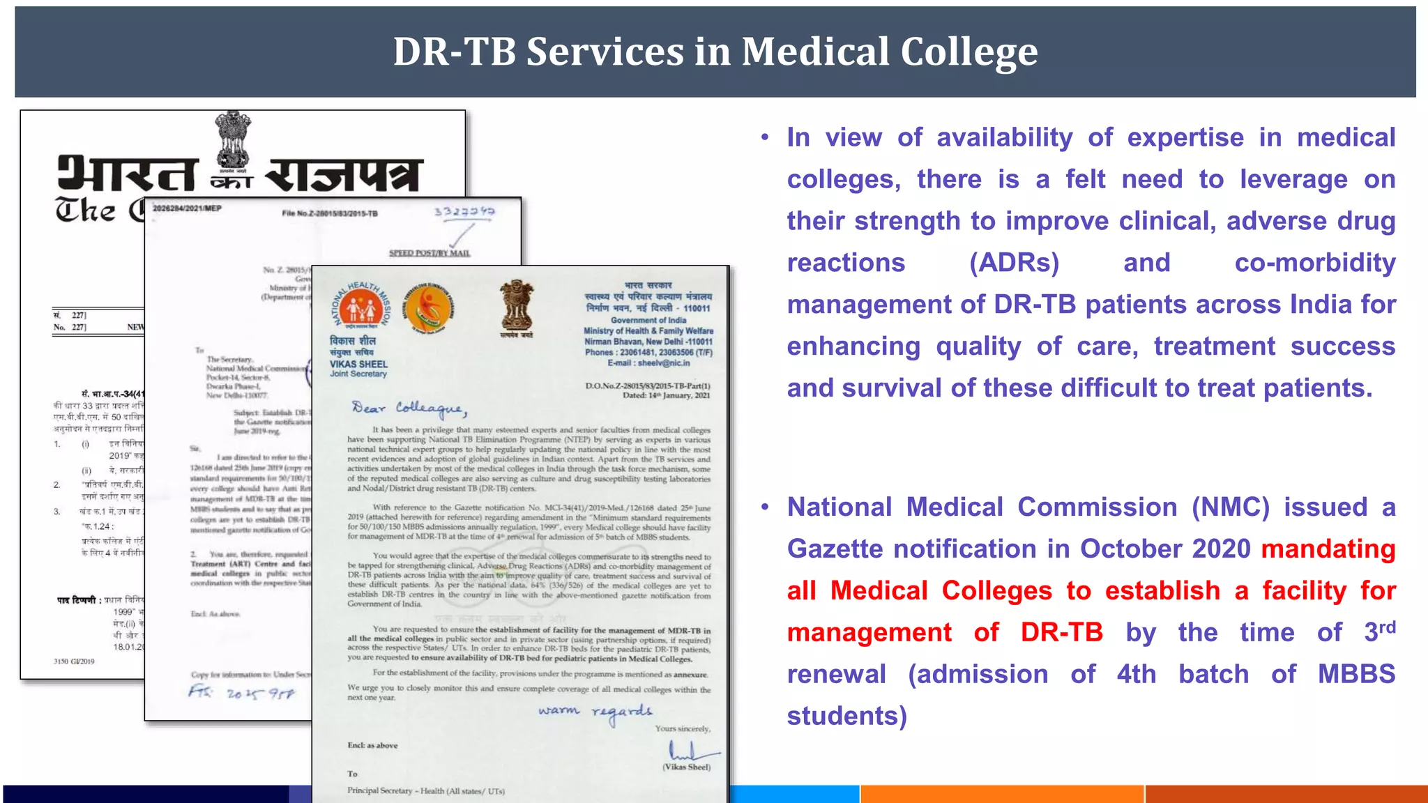 DR-TB Services in Medical College
• In view of availability of expertise in medical
colleges, there is a felt need to leverage on
their strength to improve clinical, adverse drug
reactions (ADRs) and co-morbidity
management of DR-TB patients across India for
enhancing quality of care, treatment success
and survival of these difficult to treat patients.
• National Medical Commission (NMC) issued a
Gazette notification in October 2020 mandating
all Medical Colleges to establish a facility for
management of DR-TB by the time of 3rd
renewal (admission of 4th batch of MBBS
students)
 