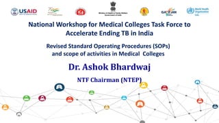 National Workshop for Medical Colleges Task Force to
Accelerate Ending TB in India
Revised Standard Operating Procedures (SOPs)
and scope of activities in Medical Colleges
Dr. Ashok Bhardwaj
NTF Chairman (NTEP)
 
