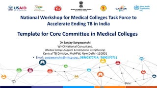 Date:
Dr Sanjay Suryawanshi
WHO National Consultant,
(Medical Colleges Support & Institutional strengthening)
Central TB Division, MoHFW, New Delhi -110001
• Email: suryawanshis@rntcp.org ; 98960370714; 9890170711
National Workshop for Medical Colleges Task Force to
Accelerate Ending TB in India
Template for Core Committee in Medical Colleges
 