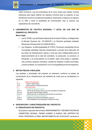 “MANTENIMIENTO Y REHABILITACION DE CARRETERA VECINAL, TRAMO
HUSMAY A HUISCA, DEL DISTRITO DE AYNA, PROVINCIA LA MAR,
DEPARTAMENTO DE AYACUCHO”
Cabe mencionar, que los productores de la zona, tienen que realizar muchos
esfuerzos para lograr obtener los ingresos mínimos para su sustento, lo que
beneficiaría mucho si se atiende el problema, alcanzando a mejorar sus ingresos
en un 58% y tener la posibilidad de incrementarlo más al avanzar sus
expectativas de crecimiento.
4. LINEAMIENTOS DE POLÍTICA NACIONAL Y LOCAL EN LOS QUE SE
ENMARCA EL PROYECTO:
Marco legal:
 Ley N° 27293, Ley del Sistema Nacional de Inversión Pública, su Reglamento
el Decreto Supremo No. 157-2002-EF y la Directiva aprobada mediante
Resolución Directoral No.012-2002-EF/68.01.
 Ley Orgánica de Municipalidades Nº 27972, Funciones compartidas de las
municipales distritales: Ejecutar directamente o proveer de la ejecución de
las obras de infraestructura urbana o rural que sean indispensable para el
desenvolvimiento de la vida del vecindario, la producción, el comercio, el
transporte, y la comunicación en el distrito, tales como pistas o calzadas,
vías, puentes, parques, mercados, canales de irrigación, locales comunales,
y obras similares, en coordinación con la municipalidad provincial respectiva.
5. METAS FÍSICAS A REALIZAR:
Las partidas o actividades del proyecto se estimaron conforme al estado de
conservación de la infraestructura vial existente de modo que se consideraron lo
siguiente:
01 OBRAS PRELIMINARES
01.01 TRAZO Y REPLANTEO
01.02 MOVILIZACIÓN Y DESMOVILIZACIÓN
02 EXPLANACIONES
02.01 CONSERVACIÓN DE CALZADA
02.01.01 CORTE DE MATERIAL SUELTO EN PLATAFORMA DE RODADURA
02.01.02 RELLENO CON MATERIAL PROPIO
02.01.03 PERFILADO DE LA SUPERFICIE SIN APORTE DE MATERIAL
02.02 LIMPIEZA DE OBRAS DE DRENAJE
02.02.01 LIMPIEZA DE CUNETA EN MATERIAL SUELTO
02.02.02 ENCAUSAMIENTO DE PEQUEÑOS CURSOS DE AGUA
6. DESCRIPCIÓN Y CARACTERIZACIÓN DEL PROYECTO:
6.1 PRESUPUESTO DE PROYECTO:
El proyecto a ejecutar denominado; MANTENIMIENTO Y REHABILITACION DE
CARRETERA VECINAL, TRAMO HUSMAY A HUISCA, DEL DISTRITO DE
AYNA, PROVINCIA LA MAR, DEPARTAMENTO DE AYACUCHO, asciende al
 