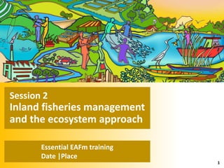 2. FISHERIES MANAGEMENT AND THE ECOSYSTEM APPROACH
Essential EAFm training
Date |Place
1
Session 2
Inland fisheries management
and the ecosystem approach
 