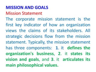 MISSION AND GOALS
Mission Statement
The corporate mission statement is the
first key indicator of how an organization
views the claims of its stakeholders. All
strategic decisions flow from the mission
statement. Typically, the mission statement
has three components: 1. it defines the
organization's business, 2. it states its
vision and goals, and 3. it articulates its
main philosophical values.
 