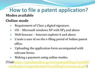 How to file a patent application?
Modes available
Online mode
 Requirement of Class 3 digital signature.
 OS – Microsoft windows XP with SP3 and above
 Web browser – Internet explorer 6 and above
 Create a user id on the e-filing portal of Indian patent
office.
 Uploading the application form accompanied with
relevant forms.
 Making a payment using online modes.
(Visithttps://ipindiaonline.gov.in/epatentfiling/UsefullD
ownloads/Comprehensive%20efiling%20manual.pdf)
 
