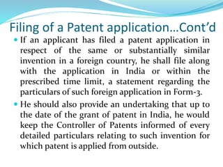 Filing of a Patent application…Cont’d
 If an applicant has filed a patent application in
respect of the same or substantially similar
invention in a foreign country, he shall file along
with the application in India or within the
prescribed time limit, a statement regarding the
particulars of such foreign application in Form-3.
 He should also provide an undertaking that up to
the date of the grant of patent in India, he would
keep the Controller of Patents informed of every
detailed particulars relating to such invention for
which patent is applied from outside.
 