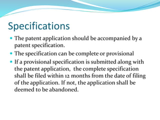 Specifications
 The patent application should be accompanied by a
patent specification.
 The specification can be complete or provisional
 If a provisional specification is submitted along with
the patent application, the complete specification
shall be filed within 12 months from the date of filing
of the application. If not, the application shall be
deemed to be abandoned.
 