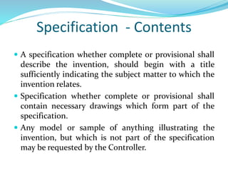 Specification - Contents
 A specification whether complete or provisional shall
describe the invention, should begin with a title
sufficiently indicating the subject matter to which the
invention relates.
 Specification whether complete or provisional shall
contain necessary drawings which form part of the
specification.
 Any model or sample of anything illustrating the
invention, but which is not part of the specification
may be requested by the Controller.
 