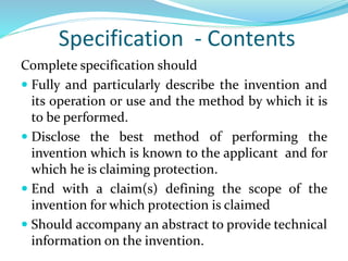 Specification - Contents
Complete specification should
 Fully and particularly describe the invention and
its operation or use and the method by which it is
to be performed.
 Disclose the best method of performing the
invention which is known to the applicant and for
which he is claiming protection.
 End with a claim(s) defining the scope of the
invention for which protection is claimed
 Should accompany an abstract to provide technical
information on the invention.
 
