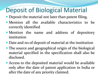 Deposit of Biological Material
 Deposit the material not later than patent filing.
 Mention all the available characteristics to be
correctly identified
 Mention the name and address of depository
institution
 Date and no of deposit of material at the institution
 The source and geographical origin of the biological
material specified in the specification shall also be
disclosed.
 Access to the deposited material would be available
only after the date of patent application in India or
after the date of any priority claimed.
 