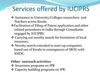Services offered by IUCIPRS
 Assistance to University/Colleges researchers and
Teachers across Kerala.
Facilitation of Filing of Patent application and other
related procedures in India through Consultants
engaged by IUCIPRS.
 Carrying out novelty search for Inventions of local
inventors.
 Novelty search extended to start-up companies
based out of Kerala in consequence of MOU with
KSIDC.
Other outreach activities
 Awareness programs on IPR
 Capacity building programs on IPR.
 