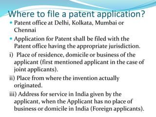 Where to file a patent application?
 Patent office at Delhi, Kolkata, Mumbai or
Chennai
 Application for Patent shall be filed with the
Patent office having the appropriate jurisdiction.
i) Place of residence, domicile or business of the
applicant (first mentioned applicant in the case of
joint applicants).
ii) Place from where the invention actually
originated.
iii) Address for service in India given by the
applicant, when the Applicant has no place of
business or domicile in India (Foreign applicants).
 