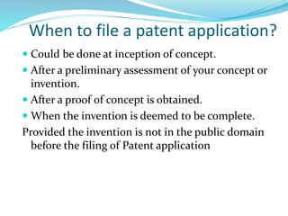 When to file a patent application?
 Could be done at inception of concept.
 After a preliminary assessment of your concept or
invention.
 After a proof of concept is obtained.
 When the invention is deemed to be complete.
Provided the invention is not in the public domain
before the filing of Patent application
 