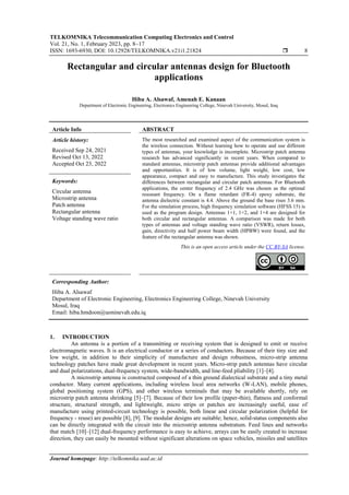 TELKOMNIKA Telecommunication Computing Electronics and Control
Vol. 21, No. 1, February 2023, pp. 8~17
ISSN: 1693-6930, DOI: 10.12928/TELKOMNIKA.v21i1.21824  8
Journal homepage: http://telkomnika.uad.ac.id
Rectangular and circular antennas design for Bluetooth
applications
Hiba A. Alsawaf, Amenah E. Kanaan
Department of Electronic Engineering, Electronics Engineering College, Ninevah University, Mosul, Iraq
Article Info ABSTRACT
Article history:
Received Sep 24, 2021
Revised Oct 13, 2022
Accepted Oct 23, 2022
The most researched and examined aspect of the communication system is
the wireless connection. Without learning how to operate and use different
types of antennas, your knowledge is incomplete. Microstrip patch antenna
research has advanced significantly in recent years. When compared to
standard antennas, microstrip patch antennas provide additional advantages
and opportunities. It is of low volume, light weight, low cost, low
appearance, compact and easy to manufacture. This study investigates the
differences between rectangular and circular patch antennas. For Bluetooth
applications, the center frequency of 2.4 GHz was chosen as the optimal
resonant frequency. On a flame retardant (FR-4) epoxy substrate, the
antenna dielectric constant is 4.4. Above the ground the base rises 3.6 mm.
For the simulation process, high frequency simulation software (HFSS 15) is
used as the program design. Antennas 1×1, 1×2, and 1×4 are designed for
both circular and rectangular antennas. A comparison was made for both
types of antennas and voltage standing wave ratio (VSWR), return losses,
gain, directivity and half power beam width (HPBW) were found, and the
feature of the rectangular antenna was shown.
Keywords:
Circular antenna
Microstrip antenna
Patch antenna
Rectangular antenna
Voltage standing wave ratio
This is an open access article under the CC BY-SA license.
Corresponding Author:
Hiba A. Alsawaf
Department of Electronic Engineering, Electronics Engineering College, Ninevah University
Mosul, Iraq
Email: hiba.hmdoon@uoninevah.edu.iq
1. INTRODUCTION
An antenna is a portion of a transmitting or receiving system that is designed to emit or receive
electromagnetic waves. It is an electrical conductor or a series of conductors. Because of their tiny size and
low weight, in addition to their simplicity of manufacture and design robustness, micro-strip antenna
technology patches have made great development in recent years. Micro-strip patch antennas have circular
and dual polarizations, dual-frequency system, wide-bandwidth, and line-feed pliability [1]–[4].
A microstrip antenna is constructed composed of a thin ground dialectical substrate and a tiny metal
conductor. Many current applications, including wireless local area networks (W-LAN), mobile phones,
global positioning system (GPS), and other wireless terminals that may be available shortly, rely on
microstrip patch antenna shrinking [5]–[7]. Because of their low profile (paper-thin), flatness and conformal
structure, structural strength, and lightweight, micro strips or patches are increasingly useful, ease of
manufacture using printed-circuit technology is possible, both linear and circular polarization (helpful for
frequency - reuse) are possible [8], [9]. The modular designs are suitable; hence, solid-status components also
can be directly integrated with the circuit into the microstrip antenna substratum. Feed lines and networks
that match [10]–[12] dual-frequency performance is easy to achieve, arrays can be easily created to increase
direction, they can easily be mounted without significant alterations on space vehicles, missiles and satellites
 