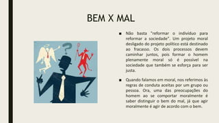 BEM X MAL
■ Não basta "reformar o indivíduo para
reformar a sociedade". Um projeto moral
desligado do projeto político está destinado
ao fracasso. Os dois processos devem
caminhar juntos, pois formar o homem
plenamente moral só é possível na
sociedade que também se esforça para ser
justa.
■ Quando falamos em moral, nos referimos às
regras de conduta aceitas por um grupo ou
pessoa. Ora, uma das preocupações do
homem ao se comportar moralmente é
saber distinguir o bem do mal, já que agir
moralmente é agir de acordo com o bem.
 