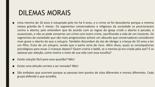 DILEMAS MORAIS
■ Uma menina de 10 anos é estuprada pelo tio há 4 anos, e o crime só foi descoberto porque a menina
estava grávida de 5 meses. Os segmentos conservadores e religiosos da sociedade se posicionaram
contra o aborto, pois entendem que de acordo com as regras da igreja cristã o aborto é pecado, é
assassinato, e não se pode consertar um crime com outro crime, sacrificando a vida de um inocente. Os
segmentos da sociedade que são mais progressistas acham um absurdo que conservadores considerem
mais grave o aborto do que o estupro. Também discordam do ato de obrigar a criança de 10 anos a ter
um filho, fruto de um estupro, sendo que o parto seria de risco. Além disso, quais as consequências
psicológicas para essas 2 crianças depois? Quem criaria o bebê, se a menina já era criada pela avó? E se
optasse por adoção, como viveria o resto de sua vida com essa escolha?
■ Existe solução fácil para essa questão? Não!
■ Existe uma atitude correta a ser tomada? Não!
■ São embates que ocorrem porque as pessoas tem pontos de vista diferentes e morais diferentes. Cada
grupo defende o que acredita.
 