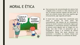 MORAL E ÉTICA ■ Esse processo de conscientização de valores fará
a ligação entre a escola e a vida: educamos para
que se tornem pessoas capazes de bem viver. A
partir de critérios morais, bem viver significa agir
virtuosamente, agir segundo princípios.
■ A moral tem uma dupla face constituída pelo
social e pessoal. Se esses polos são
contraditórios, não deixam de ser inseparáveis.
Tornar-se moral é assumir livremente regras que
possibilitem o crescimento pessoal, entendendo-
se pessoa como alguém que se integra em um
grupo. Isso não é fácil, se pensarmos que a
sociedade é plural e se constitui de valores
conflitantes, diante dos quais devemos nos
posicionar e escolher, ao mesmo tempo que
aceitamos a divergência e o confronto de ideias.
 
