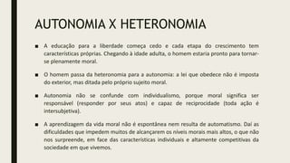 AUTONOMIA X HETERONOMIA
■ A educação para a liberdade começa cedo e cada etapa do crescimento tem
características próprias. Chegando à idade adulta, o homem estaria pronto para tornar-
se plenamente moral.
■ O homem passa da heteronomia para a autonomia: a lei que obedece não é imposta
do exterior, mas ditada pelo próprio sujeito moral.
■ Autonomia não se confunde com individualismo, porque moral significa ser
responsável (responder por seus atos) e capaz de reciprocidade (toda ação é
intersubjetiva).
■ A aprendizagem da vida moral não é espontânea nem resulta de automatismo. Daí as
dificuldades que impedem muitos de alcançarem os níveis morais mais altos, o que não
nos surpreende, em face das características individuais e altamente competitivas da
sociedade em que vivemos.
 