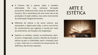 ARTE E
ESTÉTICA
■ O homem não é apenas razão, é também
afetividade. Por isso, nenhuma formação
puramente intelectual dará conta da totalidade do
humano. Daí a importância da arte como não só de
produção e fruição estética, mas como instrumento
de valorização integral do homem.
■ Diferente da ciência e do senso comum, que
apreendem o objeto pela razão, a arte é uma forma
de conhecimento que organiza o mundo por meio
do sentimento, da intuição e da imaginação.
■ Explorar os sentidos, cultivar os sentimentos, abrir-
se para a imaginação, aceitar o desafio da intuição é
educar-se para a criatividade, para a invenção, para
o novo. Tudo isso é o contrário do convencional, do
definitivo, das formas impostas.
 
