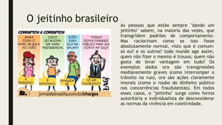 O jeitinho brasileiro As pessoas que estão sempre "dando um
jeitinho" sabem, na maioria das vezes, que
transgridem padrões de comportamento.
Mas raciocinam como se isso fosse
absolutamente normal, visto que é comum:
só eu? e os outros? todo mundo age assim,
quem não fizer o mesmo é trouxa; quem não
gosta de levar vantagem em tudo? Os
exemplos dados ora são transgressões
medianamente graves (como interromper o
trânsito na rua), ora são ações claramente
imorais (como o roubo do dinheiro público
nas concorrências fraudulentas). Em todos
esses casos, o "jeitinho" surge como forma
autoritária e individualista de desconsiderar
as normas da vivência em coletividade.
 