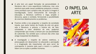 O PAPEL DA
ARTE
■ A arte tem um papel formador da personalidade. A
literatura não é uma experiência inofensiva, mas uma
aventura que pode causar problemas psíquicos e morais,
como acontece com a própria vida, de qual é a imagem e
transfiguração. Como instrumento de instrução e
educação, a literatura confirma e nega, propõe e
denuncia, apoia e combate, fornecendo a possibilidade
de vivermos dialeticamente os problemas.
■ Ficamos então a nos perguntar a respeito da sociedade
injusta, que exclui tantos da fruição da arte em geral,
seja a literatura, a pintura, a música etc. de fato,
constatado o valor dinâmico da arte, podemos
compreender que muitos a temam por sua possibilidade
de subversão. Faz sentido que a censura das artes seja
amiga inseparável de ditadores.
■ A investigação a respeito de valores estéticos, a
preocupação em desenvolver no educando a percepção
e a imaginação são importantes até para servir de
contraponto à maneira pela qual a moral e a política
lidam com as ações e paixões humanas.
 