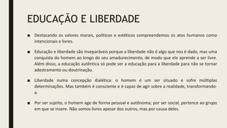 EDUCAÇÃO E LIBERDADE
■ Destacando os valores morais, políticos e estéticos compreendemos os atos humanos como
intencionais e livres.
■ Educação e liberdade são inseparáveis porque a liberdade não é algo que nos é dado, mas uma
conquista do homem ao longo do seu amadurecimento, de modo que ele aprende a ser livre.
Além disso, a educação autêntica só pode ser a educação para a liberdade para não se tornar
adestramento ou doutrinação.
■ Liberdade numa concepção dialética: o homem é um ser situado e sofre múltiplas
determinações. Mas também é consciente e é capaz de agir sobre a realidade, transformando-
a.
■ Por ser sujeito, o homem age de forma pessoal e autônoma; por ser social, pertence ao grupo
em que se insere. Não somos livres apesar dos outros, mas por causa deles.
 