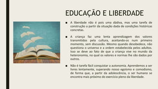 EDUCAÇÃO E LIBERDADE
■ A liberdade não é pois uma dádiva, mas uma tarefa de
construção a partir da situação dada de condições históricas
concretas.
■ A criança faz uma lenta aprendizagem dos valores
transmitidos pela cultura, aceitando-os num primeiro
momento, sem discussão. Mesmo quando desobedece, não
questiona o universo e a ordem estabelecida pelos adultos.
Isso se deve ao fato de que a criança vive no mundo da
heteronomia, no qual os valores e normas lhe são dados por
outros.
■ Não é tarefa fácil conquistar a autonomia. Aprendemos a ser
livres lentamente, superando nosso egoísmo e comodismo,
de forma que, a partir da adolescência, o ser humano se
encontra mais próximo do exercício pleno da liberdade.
 