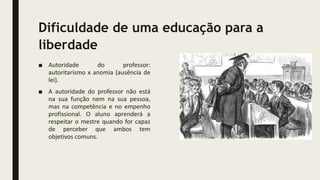 Dificuldade de uma educação para a
liberdade
■ Autoridade do professor:
autoritarismo x anomia (ausência de
lei).
■ A autoridade do professor não está
na sua função nem na sua pessoa,
mas na competência e no empenho
profissional. O aluno aprenderá a
respeitar o mestre quando for capaz
de perceber que ambos tem
objetivos comuns.
 