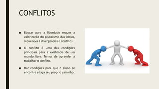 CONFLITOS
■ Educar para a liberdade requer a
valorização do pluralismo das ideias,
o que leva à divergências e conflitos.
■ O conflito é uma das condições
principais para a existência de um
mundo livre. Temos de aprender a
trabalhar o conflito.
■ Dar condições para que o aluno se
encontre e faça seu próprio caminho.
 