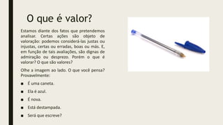 O que é valor?
Estamos diante dos fatos que pretendemos
analisar. Certas ações são objeto de
valoração: podemos considerá-las justas ou
injustas, certas ou erradas, boas ou más. E,
em função de tais avaliações, são dignas de
admiração ou desprezo. Porém o que é
valorar? O que são valores?
Olhe a imagem ao lado. O que você pensa?
Provavelmente:
■ É uma caneta.
■ Ela é azul.
■ É nova.
■ Está destampada.
■ Será que escreve?
 
