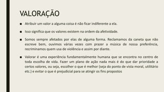 VALORAÇÃO
■ Atribuir um valor a alguma coisa é não ficar indiferente a ela.
■ Isso significa que os valores existem na ordem da afetividade.
■ Somos sempre afetados por elas de alguma forma. Reclamamos da caneta que não
escreve bem, ouvimos várias vezes com prazer a música de nossa preferência,
recriminamos quem usa de violência e assim por diante.
■ Valorar é uma experiência fundamentalmente humana que se encontra no centro de
toda escolha de vida. Fazer um plano de ação nada mais é do que dar prioridade a
certos valores, ou seja, escolher o que é melhor (seja do ponto de vista moral, utilitário
etc.) e evitar o que é prejudicial para se atingir os fins propostos
 