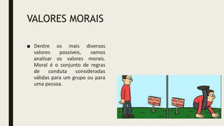 VALORES MORAIS
■ Dentre os mais diversos
valores possíveis, vamos
analisar os valores morais.
Moral é o conjunto de regras
de conduta consideradas
válidas para um grupo ou para
uma pessoa.
 