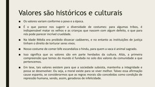 Valores são históricos e culturais
■ Os valores variam conforme o povo e a época.
■ É o que parece nos sugerir a diversidade de costumes: para algumas tribos, é
indispensável matar os velhos e as crianças que nascem com algum defeito, o que para
nós pode parecer incrível crueldade.
■ Na Idade Média era proibido dissecar cadáveres, e no entanto as instituições de justiça
tinham o direito de torturar seres vivos.
■ Nosso costume de comer bife escandaliza o hindu, para quem a vaca é animal sagrado.
■ Isso significa que os valores são em parte herdados da cultura. Aliás, a primeira
compreensão que temos do mundo é fundada no solo dos valores da comunidade a que
pertencemos.
■ Em tese, tais valores existem para que a sociedade subsista, mantenha a integridade e
possa se desenvolver. Ou seja, a moral existe para se viver melhor. Talvez essa afirmação
cause espanto, se considerarmos que as regras morais são concebidas como condição de
repressão humana, sendo, assim, geradoras de infelicidade.
 