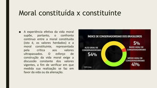 Moral constituída x constituinte
■ A experiência efetiva da vida moral
supõe, portanto, o confronto
contínuo entre a moral constituída
(isto é, os valores herdados) e a
moral constituinte, representada
pela crítica aos valores
ultrapassados. O esforço de
construção da vida moral exige a
discussão constante dos valores
vigentes, a fim de verificar em que
medida sua realização se faz em
favor da vida ou da alienação.
 