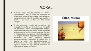 MORAL
■ A moral surge pois do controle do desejo.
Evidentemente, não se trata da repressão do
desejo, pois o que se busca não é a sua anulação,
mas a consciência clara do indivíduo que escolhe e
decide o que deve ser feito em determinada
situação.
■ O ato voluntário resulta da consciência da
obrigação moral. Só que o dever moral não pode
ser entendido como constrangimento externo,
como coação de uns sobre outros, pois a submissão
ao dever precisa ser livremente assumida. Ou seja,
só há autêntica moral quando o indivíduo age por
sua própria iniciativa, enquanto ser de liberdade.
Autonomia (de auto, "próprio") significa
autodeterminação, capacidade de decidir por si
próprio a partir dos condicionamentos e
determinismos. Por isso, todo ato moral está
sujeito a sanção, ou seja, merece aprovação ou
desaprovação, elogio ou censura.
 