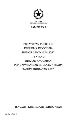 PRESIDEN
REPUBLIK INDONESIA
LAMPIRAN I
PERATURAN PRESIDEN
REPUBLIK INDONESIA
NOMOR 130 TAHUN 2022
TENTANG
RINCIAN ANGGARAN
PENDAPATAN DAN BELANJA NEGARA
TAHUN ANGGARAN 2023
RINCIAN PENERIMAAN PERPAJAKAN
SK No 157846A
 