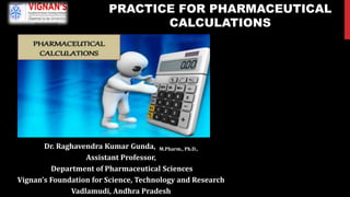 Dr. Raghavendra Kumar Gunda, M.Pharm., Ph.D.,
Assistant Professor,
Department of Pharmaceutical Sciences
Vignan’s Foundation for Science, Technology and Research
Vadlamudi, Andhra Pradesh
PRACTICE FOR PHARMACEUTICAL
CALCULATIONS
 
