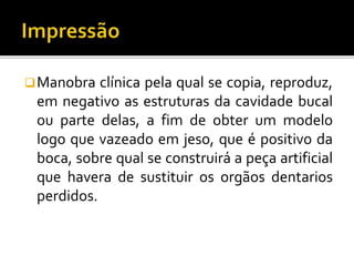 Manobra clínica pela qual se copia, reproduz,
em negativo as estruturas da cavidade bucal
ou parte delas, a fim de obter um modelo
logo que vazeado em jeso, que é positivo da
boca, sobre qual se construirá a peça artificial
que havera de sustituir os orgãos dentarios
perdidos.
 