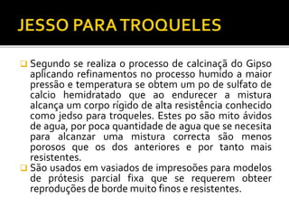  Segundo se realiza o processo de calcinaçã do Gipso
aplicando refinamentos no processo humido a maior
pressão e temperatura se obtem um po de sulfato de
calcio hemidratado que ao endurecer a mistura
alcança um corpo rígido de alta resistência conhecido
como jedso para troqueles. Estes po são mito ávidos
de agua, por poca quantidade de agua que se necesita
para alcanzar uma mistura correcta são menos
porosos que os dos anteriores e por tanto mais
resistentes.
 São usados em vasiados de impresoões para modelos
de prótesis parcial fixa que se requerem obteer
reproduções de borde muito finos e resistentes.
 