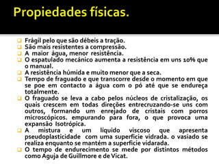  Frágil pelo que são débeis a tração.
 São mais resistentes a compressão.
 A maior água, menor resistência.
 O espatulado mecánico aumenta a resistência em uns 10% que
o manual.
 A resistência húmida e muito menor que a seca.
 Tempo de fraguado e que transcorre desde o momento em que
se poe em contacto a água com o pó até que se endureça
totalmente.
 O fraguado se leva a cabo pelos núcleos de cristalização, os
quais crescem em todas direções entrecruzando-se uns com
outros, formando um enrejado de cristais com porros
microscópicos. empurando para fora, o que provoca uma
expansão Isotrópica.
 A mistura e um líquido viscoso que apresenta
pseudoplasticidade com uma superficie vidrada. o vasiado se
realiza enquanto se mantém a superficie vidarada.
 O tempo de endurecimento se mede por distintos métodos
como Aguja de Guillmore e deVicat.
 