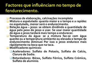  Processo de elaboração, calcinações incompleta
 Mistura e espatulado: quanto maior e o tempo e a rapidez
no espatulado, menor será o endurecimento.
 Relação água – jesso: se obtem dividindo a quantidade de
água pelo peso do jesso a usar. Se usar maior quantidade
de água o jesso tardará mais tempo a endurecer.
 Temperatura da água: se a mistura faz-se com água
quente ou a temperatura ambiente ou elevada o tempo de
endurecimento diminuei Por isso o jesso endurece mais
rápidamente na boca que na taca.
 Modificadores químicos:
Aceleradores: Sulfato de Potasio, Sulfato de Calcio,
Cloruro de Sodio.
Retardadores: Bórax, Sulfato Férrico, Sulfato Crómico,
Sulfato de aluminio.
 