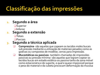 1. Segundo a área
Superior
Inferior
2. Segundo a extensão
Totais
Parciais
3. Segundo a técnica aplicada
 Compressiva- são aquelas que copeam os tecidos moles bucais
sub pressão mediante a utilização de materiasi pesados como as
godivas ou compostos de modelar, cerras para impressão.
 Mucostáticas ou passivas- também chamadas de impressões
passivas ou pressão mínima- são aquelas que logram copear os
tecidos bucas em estado estático ou passivo tanto da zona móvel
como estacionária e de suporte, o qual e quase impossivel porque
o peso do material e da cubeta provocam deformação da mucosa
 