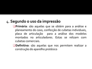 4. Segundo o uso da impressão
Primária: são aquelas que se obtém para a análise e
planeamento do caso, confecção de cubetas individuais,
placa de articulação para a análise dos modelos
montados no articuladores. Estas se relizam com
cubetas comerciais.
Definitiva: são aquelas que nos permitem realizar a
construção do aparelho protésico
 