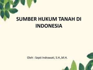 SUMBER HUKUM TANAH DI
INDONESIA
Oleh : Septi Indrawati, S.H.,M.H.
 