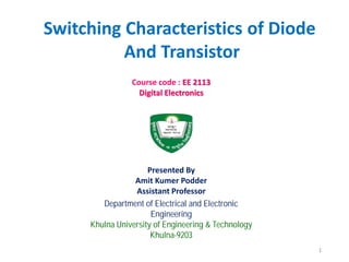 Department of Electrical and Electronic
Engineering
Khulna University of Engineering & Technology
Khulna-9203
Course code : EE 2113
Digital Electronics
Presented By
Amit Kumer Podder
Assistant Professor
Switching Characteristics of Diode
And Transistor
1
 