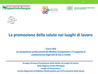 1
La promozione della salute nei luoghi di lavoro
Corso FAD
Le competenze professionali del Medico Competente e il supporto al
cambiamento degli stili di vita a rischio
Gruppo di lavoro Promozione della Salute nei luoghi di Lavoro
della Regione Emilia-Romagna
Luoghi di Prevenzione
Centro Regionale di Didattica Multimediale per la Promozione della Salute
 