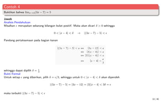 Contoh 4
Buktikan bahwa limx→4(3x − 7) = 5
Jawab
Analisis Pendahuluan
Misalkan  merupakan sebarang bilangan bulat positif. Maka akan dicari δ  0 sehingga
0  |x − 4|  δ → |(3x − 7) − 5|  
Pandang pertaksamaan pada bagian kanan
sehingga dapat dipilih δ = 
3
Bukti Formal
Untuk setiap  yang diberikan, pilih δ = /3, sehingga untuk 0  |x − 4|  δ akan diperoleh
|(3x − 7) − 5| = |3x − 12| = |3||x − 4|  3δ = 
maka terbukti |(3x − 7) − 5|  
10 / 40
 