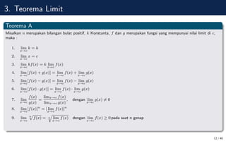 3. Teorema Limit
Teorema A
Misalkan n merupakan bilangan bulat positif, k Konstanta, f dan g merupakan fungsi yang mempunyai nilai limit di c,
maka :
1. lim
x→c
k = k
2. lim
x→c
x = c
3. lim
x→c
kf(x) = k lim
x→c
f(x)
4. lim
x→c
[f(x) + g(x)] = lim
x→c
f(x) + lim
x→c
g(x)
5. lim
x→c
[f(x) − g(x)] = lim
x→c
f(x) − lim
x→c
g(x)
6. lim
x→c
[f(x) · g(x)] = lim
x→c
f(x) · lim
x→c
g(x)
7. lim
x→c
f(x)
g(x)
=
limx→c f(x)
limx→c g(x)
, dengan lim
x→c
g(x) 6= 0
8. lim
x→c
[f(x)]n
= [ lim
x→c
f(x)]n
9. lim
x→c
n
p
f(x) = n
q
lim
x→c
f(x) dengan lim
x→c
f(x) ≥ 0 pada saat n genap
12 / 40
 