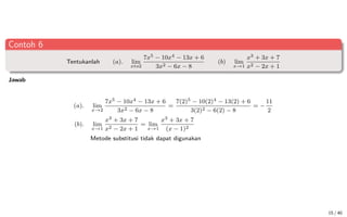 Contoh 6
Tentukanlah (a). lim
xto2
7x5 − 10x4 − 13x + 6
3x2 − 6x − 8
(b) lim
x→1
x3 + 3x + 7
x2 − 2x + 1
Jawab
(a). lim
x→2
7x5 − 10x4 − 13x + 6
3x2 − 6x − 8
=
7(2)5 − 10(2)4 − 13(2) + 6
3(2)2 − 6(2) − 8
= −
11
2
(b). lim
x→1
x3 + 3x + 7
x2 − 2x + 1
= lim
x→1
x3 + 3x + 7
(x − 1)2
Metode substitusi tidak dapat digunakan
15 / 40
 