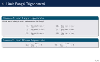 4. Limit Fungsi Trigonometri
Teorema A. Limit Fungsi Trigonometri
Untuk setiap bilangan real c pada domain dari fungsi,
(1). lim
t→c
sin t = sin c (2). lim
t→c
cos t = cos c
(3). lim
t→c
tan t = tan c (4). lim
t→c
cot t = cot c
(5). lim
t→c
sec t = sec c (6). lim
t→c
csc t = csc c
Teorema B. Limit Khusus Trigonometri
(a). lim
t→0
sin t
t
= 1 (b). lim
t→0
1 − cos t
t
= 0
18 / 40
 