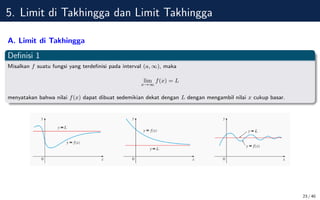 5. Limit di Takhingga dan Limit Takhingga
A. Limit di Takhingga
Definisi 1
Misalkan f suatu fungsi yang terdefinisi pada interval (a, ∞), maka
lim
x→∞
f(x) = L
menyatakan bahwa nilai f(x) dapat dibuat sedemikian dekat dengan L dengan mengambil nilai x cukup basar.
23 / 40
 